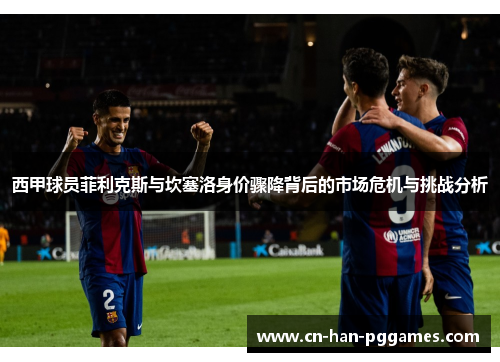 西甲球员菲利克斯与坎塞洛身价骤降背后的市场危机与挑战分析