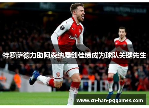 特罗萨德力助阿森纳屡创佳绩成为球队关键先生 特罗萨德力助阿森纳屡创佳绩成为球队关键先生