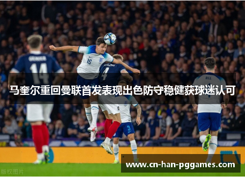 马奎尔重回曼联首发表现出色防守稳健获球迷认可